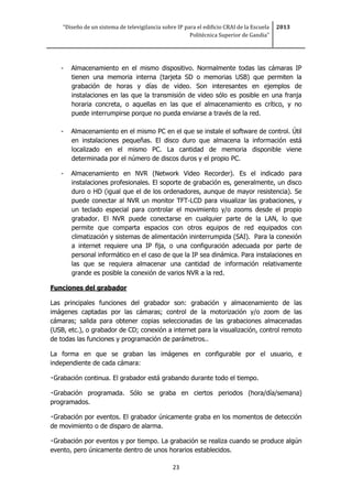 “Diseño de un sistema de televigilancia sobre IP para el edificio CRAI de la Escuela
Politécnica Superior de Gandia”
2013
23
- Almacenamiento en el mismo dispositivo. Normalmente todas las cámaras IP
tienen una memoria interna (tarjeta SD o memorias USB) que permiten la
grabación de horas y días de video. Son interesantes en ejemplos de
instalaciones en las que la transmisión de video sólo es posible en una franja
horaria concreta, o aquellas en las que el almacenamiento es crítico, y no
puede interrumpirse porque no pueda enviarse a través de la red.
- Almacenamiento en el mismo PC en el que se instale el software de control. Útil
en instalaciones pequeñas. El disco duro que almacena la información está
localizado en el mismo PC. La cantidad de memoria disponible viene
determinada por el número de discos duros y el propio PC.
- Almacenamiento en NVR (Network Video Recorder). Es el indicado para
instalaciones profesionales. El soporte de grabación es, generalmente, un disco
duro o HD (igual que el de los ordenadores, aunque de mayor resistencia). Se
puede conectar al NVR un monitor TFT-LCD para visualizar las grabaciones, y
un teclado especial para controlar el movimiento y/o zooms desde el propio
grabador. El NVR puede conectarse en cualquier parte de la LAN, lo que
permite que comparta espacios con otros equipos de red equipados con
climatización y sistemas de alimentación ininterrumpida (SAI). Para la conexión
a internet requiere una IP fija, o una configuración adecuada por parte de
personal informático en el caso de que la IP sea dinámica. Para instalaciones en
las que se requiera almacenar una cantidad de información relativamente
grande es posible la conexión de varios NVR a la red.
Funciones del grabador
Las principales funciones del grabador son: grabación y almacenamiento de las
imágenes captadas por las cámaras; control de la motorización y/o zoom de las
cámaras; salida para obtener copias seleccionadas de las grabaciones almacenadas
(USB, etc.), o grabador de CD; conexión a internet para la visualización, control remoto
de todas las funciones y programación de parámetros..
La forma en que se graban las imágenes en configurable por el usuario, e
independiente de cada cámara:
Grabación continua. El grabador está grabando durante todo el tiempo.
Grabación programada. Sólo se graba en ciertos periodos (hora/día/semana)
programados.
Grabación por eventos. El grabador únicamente graba en los momentos de detección
de movimiento o de disparo de alarma.
Grabación por eventos y por tiempo. La grabación se realiza cuando se produce algún
evento, pero únicamente dentro de unos horarios establecidos.
 
