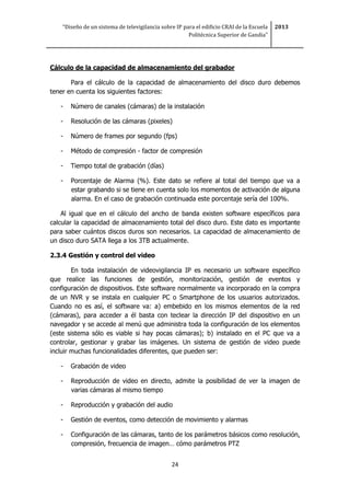“Diseño de un sistema de televigilancia sobre IP para el edificio CRAI de la Escuela
Politécnica Superior de Gandia”
2013
24
Cálculo de la capacidad de almacenamiento del grabador
Para el cálculo de la capacidad de almacenamiento del disco duro debemos
tener en cuenta los siguientes factores:
- Número de canales (cámaras) de la instalación
- Resolución de las cámaras (pixeles)
- Número de frames por segundo (fps)
- Método de compresión - factor de compresión
- Tiempo total de grabación (días)
- Porcentaje de Alarma (%). Este dato se refiere al total del tiempo que va a
estar grabando si se tiene en cuenta solo los momentos de activación de alguna
alarma. En el caso de grabación continuada este porcentaje sería del 100%.
Al igual que en el cálculo del ancho de banda existen software específicos para
calcular la capacidad de almacenamiento total del disco duro. Este dato es importante
para saber cuántos discos duros son necesarios. La capacidad de almacenamiento de
un disco duro SATA llega a los 3TB actualmente.
2.3.4 Gestión y control del video
En toda instalación de videovigilancia IP es necesario un software específico
que realice las funciones de gestión, monitorización, gestión de eventos y
configuración de dispositivos. Este software normalmente va incorporado en la compra
de un NVR y se instala en cualquier PC o Smartphone de los usuarios autorizados.
Cuando no es así, el software va: a) embebido en los mismos elementos de la red
(cámaras), para acceder a él basta con teclear la dirección IP del dispositivo en un
navegador y se accede al menú que administra toda la configuración de los elementos
(este sistema sólo es viable si hay pocas cámaras); b) instalado en el PC que va a
controlar, gestionar y grabar las imágenes. Un sistema de gestión de video puede
incluir muchas funcionalidades diferentes, que pueden ser:
- Grabación de video
- Reproducción de video en directo, admite la posibilidad de ver la imagen de
varias cámaras al mismo tiempo
- Reproducción y grabación del audio
- Gestión de eventos, como detección de movimiento y alarmas
- Configuración de las cámaras, tanto de los parámetros básicos como resolución,
compresión, frecuencia de imagen… cómo parámetros PTZ
 