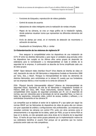 “Diseño de un sistema de televigilancia sobre IP para el edificio CRAI de la Escuela
Politécnica Superior de Gandia”
2013
25
- Funciones de búsqueda y reproducción de videos grabados
- Control de acceso de usuarios
- Aplicaciones de video inteligente como la realización de rondas virtuales
- Mapeo de las cámaras, se crea un mapa gráfico de la instalación vigilada,
donde podamos visualizar iconos que representan los diferentes elementos del
sistema.
- Envío de alertas por email, en el momento de detección de movimiento o
activación de alarmas.
- Visualización en Smartphone, PDA, o similar
2.4 Estandarización de los sistemas de vigilancia IP
Para asegurar la compatibilidad entre los dispositivos de una instalación de
CCTV IP entre los distintos fabricantes y para lograr el verdadero plug-and-play entre
los dispositivos han surgido en los últimos años varios grupos de desarrollo de
estándares para la normalización y la interoperabilidad en todo el ámbito de la
seguridad de la empresa. A continuación se describe de forma simplificada cada uno
de estos grupos:
OVNIF “Open Network Video Interface Forum” (Foro Abierto de Interfaz de vídeo en
red). Asociación de más de 100 fabricantes e integradores fundada en Noviembre 2008
por Sony, Axis, y Bosch. Persigue la interoperabilidad de todos los elementos de
distintos fabricantes, pero centrándose en la cámara IP, puesto que sus fundadores
son las empresas líderes a nivel mundial en la venta de cámaras IP.
PSIA “Physical Security Interoperability Alliance” (Alianza de Interoperabilidad de
Seguridad Física). Asociación de más de 65 fabricantes e integradores fundada en
Febrero 2008 por Cisco, IBM, Texas Instruments, General Electric… Persigue la
compatibilidad entre equipos de seguridad conectados por IP, con el desarrollo de
normas, que son relevantes para la tecnología de red de seguridad física. Lo hace en
todos los segmentos, incluyendo vídeo, control de acceso, análisis y software, y no
centrándose únicamente en las cámaras IP.
Las compañías que se dedican al sector de la vigilancia IP y que optan por seguir las
normas ONVIF son las fabricantes de dispositivos de vídeo de gama alta con cámara
con gran capacidad de análisis y configuraciones más profesionales. Las empresas que
necesitan controlar las cámaras con control PTZ, junto con otros servicios como el
almacenamiento o la seguridad de los datos, optan por PSIA, ya que la norma PSIA se
basa en lo demás, es más apropiado para otras áreas de la industria de la seguridad
física.. El hecho de que haya varios grupos peleando por la implementación masiva de
sus estándares beneficia al usuario final porque así se garantiza que los nuevos
productos serán cada vez más competitivos.
 