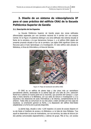“Diseño de un sistema de televigilancia sobre IP para el edificio CRAI de la Escuela
Politécnica Superior de Gandia”
2013
26
3. Diseño de un sistema de videovigilancia IP
para el caso práctico del edificio CRAI de la Escuela
Politécnica Superior de Gandia
3.1. Descripción de los Espacios
La Escuela Politécnica Superior de Gandía posee dos zonas edificadas
diferenciadas separadas por una carretera nacional de 4 carriles con una acequia
Central. En la Figura 14 podemos distinguir una zona edificada más extensa situada al
Norte de la carretera, a la que llamaremos Campus 1, y el edificio CRAI objeto del
presente proyecto situado al Sur de la carretera. Las siglas CRAI significan Centro de
Recursos para el Auto Aprendizaje y la Investigación. En este edificio está ubicada la
Biblioteca, el Área de Informática y el Área de Idiomas.
Figura 14. Mapa de localización del edificio CRAI
El CRAI es un edificio de planta baja y dos pisos más un semisótano
parcialmente abierto, atravesado en su planta baja por una calle de 15m. (dirección
Norte-Sur) cubierta en buena parte de su recorrido, que proviene del Campus 1 y que
deja a mano derecha a la Biblioteca, con sus salas de lectura e investigación y a su
izquierda a las dotaciones de aulas informáticas y de idiomas, complementarias de la
anterior. Todas ellas se comunican en sus dos pisos y están servidas por tres cajas de
escaleras. La orientación general es Norte, y la disposición del edificio Este-Oeste
adaptándose a la forma de la parcela disponible.
La planta baja, situada a cota +1,00 respecto a la acera de acceso dispone en
su ala Oeste el Vestíbulo de acceso a la Biblioteca y a la Sala de Usos Múltiples. Tras
aquél se desarrollan la zona de mostradores, con sus servicios, las salas de lectura (en
dos plantas comunicadas espacialmente) y cabinas de grupo. Más al Sur, con acceso
 