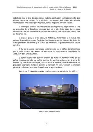 “Diseño de un sistema de televigilancia sobre IP para el edificio CRAI de la Escuela
Politécnica Superior de Gandia”
2013
27
rodado se sitúa el área de recepción de material, clasificación y almacenamiento, con
el Área Interna de trabajo. En su ala Este, con acceso y Hall propio, está el Aula
informática de libre acceso para 42 plazas, con su despacho, almacén y aseos.
El primer piso continúa las dotaciones de lectura general y en grupo más la sala
de proyectos de la Biblioteca, mientras que en el ala Oeste están las 6 Aulas
informáticas, con sus despachos de personal informático, salas de reunión, aseos, sala
de descanso, etc.
El segundo piso, en el ala oeste, la Mediateca, Hemeroteca, y de nuevo mas
cabinas de estudio en grupo. En el Ala Este los despachos de idiomas, dos Aulas de
Auto aprendizaje de Idiomas y la 7ª Aula de Informática. Siguen comunicadas un Ala
con otra.
Al Sur de la parcela y conectado peatonalmente con el edificio de la biblioteca
por la calle cubierta de acceso, se encuentra un aparcamiento descubierto de
3066,21m2
para unas 60 plazas.
El edificio cuenta con acabado exterior de muros de hormigón visto en los
paños ciegos combinado con paños abiertos de grandes cristaleras en la zona de
biblioteca y sala de usos múltiples, introduciendo en algunas fachadas elementos de
protección solar como lamas de aluminio y hormigón “in situ”. También se emplean
piezas de U-Glass en la zona de despachos de la segunda planta.
A continuación podemos observar una foto exterior y una interior del edificio.
Figura 15. Vista frontal del edificio
 