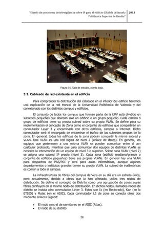 “Diseño de un sistema de televigilancia sobre IP para el edificio CRAI de la Escuela
Politécnica Superior de Gandia”
2013
28
Figura 16. Sala de estudio, planta baja.
3.2. Cableado de red existente en el edificio
Para comprender la distribución del cableado en el interior del edificio haremos
una explicación de la red troncal de la Universidad Politécnica de Valencia y del
conexionado con los distintos campus y edificios.
El conjunto de todos los campus que forman parte de la UPV está dividido en
subredes pequeñas que abarcan sólo un edificio o un grupo pequeño. Cada edificio o
grupo de edificios tiene su propia subred sobre su propia VLAN. Se define para su
implementación el concepto de Zona como el conjunto de edificios que compartirán un
conmutador Layer 3 y encaminarla con otros edificios, campus o Internet. Dicho
conmutador será el encargado de encaminar el tráfico de las subredes propias de la
zona. En general, todos los edificios de la zona podrán compartir la misma subred y
VLAN. Una VLAN es una red lógica de nivel 2 (enlace de datos). En general, los
equipos que pertenecen a una misma VLAN se pueden comunicar entre sí con
cualquier protocolo, mientras que para comunicar dos equipos de distintas VLANs se
necesita la intervención de un equipo de nivel 3 o superior. Sobre cada VLAN (nivel 2)
se asigna una subred IP propia (nivel 3). Cada zona (edificio mediano/grande o
conjunto de edificios pequeños) tiene sus propias VLANs. En general hay una VLAN
para despachos de PAS/PDI y otra para aulas informáticas, aunque algunos
departamentos o institutos grandes tienen su propia VLAN. La subred de inalámbricas
es común a todo el campus.
La infraestructura de fibras del campus de Vera en su día era un estrella única,
pero actualmente, debido a obras que la han afectado, utiliza tres nodos de
distribución. Se define el concepto de Distrito como una agrupación de zonas cuyas
fibras confluyen en el mismo nodo de distribución. En dichos nodos, llamados nodos de
distrito se instala otro conmutador Layer 3. Estos son Ix (en Rectorado), Kan (en la
ETSID) y Mulac (en el ASIC). Cada conmutador L3 de zona se conecta otros dos
mediante enlaces Gigabit:
 El nodo central de servidores en el ASIC (Atlas).
 El nodo de su distrito
 