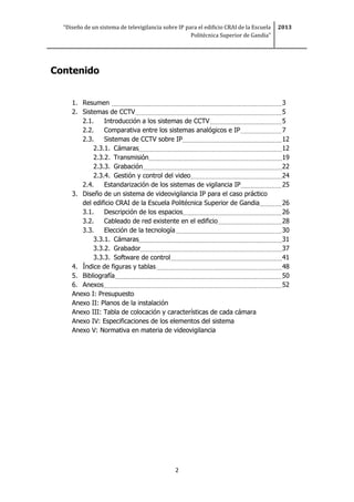 “Diseño de un sistema de televigilancia sobre IP para el edificio CRAI de la Escuela
Politécnica Superior de Gandia”
2013
2
Contenido
1. Resumen 3
2. Sistemas de CCTV 5
2.1. Introducción a los sistemas de CCTV 5
2.2. Comparativa entre los sistemas analógicos e IP 7
2.3. Sistemas de CCTV sobre IP 12
2.3.1. Cámaras 12
2.3.2. Transmisión 19
2.3.3. Grabación 22
2.3.4. Gestión y control del video 24
2.4. Estandarización de los sistemas de vigilancia IP 25
3. Diseño de un sistema de videovigilancia IP para el caso práctico
del edificio CRAI de la Escuela Politécnica Superior de Gandia 26
3.1. Descripción de los espacios 26
3.2. Cableado de red existente en el edificio 28
3.3. Elección de la tecnología 30
3.3.1. Cámaras 31
3.3.2. Grabador 37
3.3.3. Software de control 41
4. Índice de figuras y tablas 48
5. Bibliografía 50
6. Anexos 52
Anexo I: Presupuesto
Anexo II: Planos de la instalación
Anexo III: Tabla de colocación y características de cada cámara
Anexo IV: Especificaciones de los elementos del sistema
Anexo V: Normativa en materia de videovigilancia
 