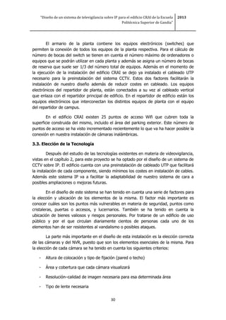 “Diseño de un sistema de televigilancia sobre IP para el edificio CRAI de la Escuela
Politécnica Superior de Gandia”
2013
30
El armario de la planta contiene los equipos electrónicos (switches) que
permiten la conexión de todos los equipos de la planta respectiva. Para el cálculo de
número de bocas del switch se tienen en cuenta el número máximo de ordenadores o
equipos que se podrán utilizar en cada planta y además se asigna un número de bocas
de reserva que suele ser 1/3 del número total de equipos. Además en el momento de
la ejecución de la instalación del edificio CRAI se dejo ya instalado el cableado UTP
necesario para la preinstalación del sistema CCTV. Estos dos factores facilitarán la
instalación de nuestro diseño además de reducir costes en cableado. Los equipos
electrónicos del repartidor de planta, están conectados a su vez al cableado vertical
que enlaza con el repartidor principal de edificio. En el repartidor de edificio están los
equipos electrónicos que interconectan los distintos equipos de planta con el equipo
del repartidor de campus.
En el edificio CRAI existen 25 puntos de acceso Wifi que cubren toda la
superficie construida del mismo, incluido el área del parking exterior. Este número de
puntos de acceso se ha visto incrementado recientemente lo que va ha hacer posible la
conexión en nuestra instalación de cámaras inalámbricas.
3.3. Elección de la Tecnología
Después del estudio de las tecnologías existentes en materia de videovigilancia,
vistas en el capítulo 2, para este proyecto se ha optado por el diseño de un sistema de
CCTV sobre IP. El edificio cuenta con una preinstalación de cableado UTP que facilitará
la instalación de cada componente, siendo mínimos los costes en instalación de cables.
Además este sistema IP va a facilitar la adaptabilidad de nuestro sistema de cara a
posibles ampliaciones o mejoras futuras.
En el diseño de este sistema se han tenido en cuenta una serie de factores para
la elección y ubicación de los elementos de la misma. El factor más importante es
conocer cuáles son los puntos más vulnerables en materia de seguridad, puntos como
cristaleras, puertas o accesos, y lucernarios. También se ha tenido en cuenta la
ubicación de bienes valiosos y riesgos personales. Por tratarse de un edificio de uso
público y por el que circulan diariamente cientos de personas cada uno de los
elementos han de ser resistentes al vandalismo o posibles ataques.
La parte más importante en el diseño de esta instalación es la elección correcta
de las cámaras y del NVR, puesto que son los elementos esenciales de la misma. Para
la elección de cada cámara se ha tenido en cuenta los siguientes criterios:
- Altura de colocación y tipo de fijación (pared o techo)
- Área y cobertura que cada cámara visualizará
- Resolución–calidad de imagen necesaria para esa determinada área
- Tipo de lente necesaria
 