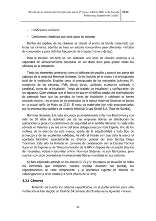“Diseño de un sistema de televigilancia sobre IP para el edificio CRAI de la Escuela
Politécnica Superior de Gandia”
2013
31
- Condiciones lumínicas
- Condiciones climáticas que será capaz de soportar
Dentro del capítulo de las cámaras se calcula el ancho de banda consumido por
todas las cámaras, además se hace un estudio comparativo para diferentes métodos
de compresión y para distintas frecuencias de imagen (número de fps).
Para la elección del NVR se han realizado una serie de cálculos relativos a la
capacidad de almacenamiento necesaria en del disco duro para grabar todas las
cámaras de la instalación.
Tanto los elementos anteriores como el software de gestión y control son parte del
catálogo de la empresa Hommax Sistemas. Se ha incluido en el Anexo I el presupuesto
total de la instalación. Engloba tanto el presupuesto de los materiales (cámaras IP,
accesorios de las cámaras, NVR, discos duros, cableado, accesorios cableado y
canaleta), como de la instalación (horas de trabajo de instalación y configuración de
los equipos). Cabe destacar que el hecho de que en el edificio exista una preinstalación
de cableado hace que las partidas de horas de instalación y cableado se hayan
reducido mucho. Los precios de los productos de la marca Hommax Sistemas se basan
en la actual tarifa de Mayo de 2013. El resto de materiales han sido presupuestados
por la empresa distribuidora de material eléctrico Grupo Sindel S.A. (Real de Gandia).
Hommax Sistemas S.A. está vinculada accionarialmente a Fermax Electrónica y con
más de 30 años de actividad una de las empresas líderes en distribución de
aplicaciones y productos electrónicos de seguridad en el ámbito Nacional. Su sede está
ubicada en Valencia y su red comercial tiene delegaciones por toda España. Uno de los
motivos de la elección de esta marca, aparte de la adaptabilidad a todo tipo de
proyectos y de las excelentes calidades, ha sido el interés con que trata la marca el
apartado formativo especialmente su director general del área técnica Diego
Tronchoni. Este año ha firmado un convenio de colaboración con la Escuela Técnica
Superior de Ingenieros de Telecomunicación de la UPV y dispone de un amplio abanico
de materiales, videos y tutoriales online. Hommax Sistemas no son fabricantes, pero
cuentan con unos proveedores internacionales líderes mundiales en sus sectores.
Se han adjuntado además en los anexos II, IV y V: los planos de situación de todos
los elementos que componen nuestro sistema divididos por plantas, las
especificaciones de cada componente, y la normativa vigente en materia de
videovigilancia (a nivel estatal y a nivel interno de la UPV).
3.3.1 Cámaras
Teniendo en cuenta los criterios especificados en el punto anterior para esta
instalación se han elegido un total de 34 cámaras distribuidas de la siguiente manera:
 