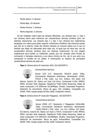 “Diseño de un sistema de televigilancia sobre IP para el edificio CRAI de la Escuela
Politécnica Superior de Gandia”
2013
32
- Planta sótano: 4 cámaras
- Planta Baja: 18 cámaras
- Planta Primera: 7 cámaras
- Planta Segunda: 5 cámaras
Se han instalado cuatro tipos de cámaras diferentes. Las cámaras tipo 1 y tipo 2
son cámaras domo para interiores con características técnicas similares pero con
distintas resoluciones. Las cámaras tipo 3 y tipo 4 son cámaras box inalámbricas
equipadas con cabina para poder soportar condiciones climáticas más extremas puesto
que irán en el exterior. Estas dos últimas cámaras no incluyen óptica con lo que se
tendrán que elegir las adecuadas para cada una. Al igual que las otras dos, son de
característica técnicas similares pero con distintas resoluciones. Se han elegido
inalámbricas para facilitar su instalación, puesto que van situadas sobre farolas de
iluminación o fachadas exteriores a una altura mínima de 4m, con lo que sería muy
complicado el tendido de los cables. A continuación se explican las principales
características técnicas de cada una.
- Tipo 1: Cámara domo IP resolución 4CIF, DS-2CD793PF-E.
Características técnicas:
Sensor CCD 1/3”. Resolución 704x576 píxels. 25fps.
Conmutación Día/Noche electrónica. Alimentación 12VDC-
375mA o PoE. Color. Lux min: 0,02lux. E/S Audio. E/S
Alarma. Autoiris DC. Óptica vari focal 2,8-12mm. Compresión H.264, MPEG4,
MPEG. Servidor Web integrado. Plataforma TI365 Doble Streaming. Salida de
video compuesto e IP (Ethernet 10/100Mbps). Shutter, Escaneado Progresivo.
Detección de movimiento. Marca de agua. Anti vandálica. Compatible con
OVNIF, PSIA. Acepta tarjeta SD Max 32GB. Instalación interior.
- Tipo 2: Cámara domo IP resolución Megapixel, DS-2CD755F-E
Características técnicas:
Sensor CMOS 1/3”. Resolución 2 Megapixels 1920x1080.
25fps. Conmutación Día/Noche electrónica. Alimentación
12VDC-540mA o PoE. Color. Lux min: 0,05lux. E/S Audio.
E/S Alarma. Autoiris DC. Óptica vari focal 2,7-9mm. Compresión H.264, MPEG4,
MPEG. Servidor Web integrado. Plataforma TI365 Doble Streaming. Salida de
video compuesto e IP (Ethernet 10/100Mbps). Shutter, Escaneado Progresivo.
Detección de movimiento. Marca de agua. Antivandálica. Compatible con
OVNIF, PSIA. Acepta tarjeta SD Max 32GB. Instalación interior.
 