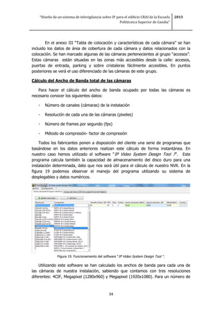 “Diseño de un sistema de televigilancia sobre IP para el edificio CRAI de la Escuela
Politécnica Superior de Gandia”
2013
34
En el anexo III “Tabla de colocación y características de cada cámara” se han
incluido los datos de área de cobertura de cada cámara y datos relacionados con la
colocación. Se han marcado algunas de las cámaras pertenecientes al grupo “accesos”.
Estas cámaras están situadas en las zonas más accesibles desde la calle: accesos,
puertas de entrada, parking y sobre cristaleras fácilmente accesibles. En puntos
posteriores se verá el uso diferenciado de las cámaras de este grupo.
Cálculo del Ancho de Banda total de las cámaras
Para hacer el cálculo del ancho de banda ocupado por todas las cámaras es
necesario conocer los siguientes datos:
- Número de canales (cámaras) de la instalación
- Resolución de cada una de las cámaras (pixeles)
- Número de frames por segundo (fps)
- Método de compresión- factor de compresión
Todos los fabricantes ponen a disposición del cliente una serie de programas que
basándose en los datos anteriores realizan este cálculo de forma instantánea. En
nuestro caso hemos utilizado el software “IP Video System Design Tool 7”. Este
programa calcula también la capacidad de almacenamiento del disco duro para una
instalación determinada, dato que nos será útil para el cálculo de nuestro NVR. En la
figura 19 podemos observar el manejo del programa utilizando su sistema de
desplegables y datos numéricos.
Figura 19. Funcionamiento del software “IP Video System Design Tool “.
Utilizando este software se han calculado los anchos de banda para cada una de
las cámaras de nuestra instalación, sabiendo que contamos con tres resoluciones
diferentes: 4CIF, Megapixel (1280x960) y Megapixel (1920x1080). Para un número de
 