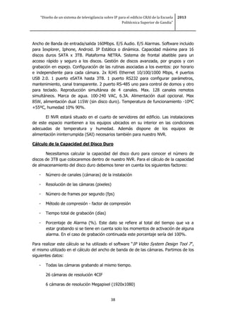 “Diseño de un sistema de televigilancia sobre IP para el edificio CRAI de la Escuela
Politécnica Superior de Gandia”
2013
38
Ancho de Banda de entrada/salida 160Mbps. E/S Audio. E/S Alarmas. Software incluido
para Iexplorer, Iphone, Android. IP Estática o dinámica. Capacidad máxima para 16
discos duros SATA x 3TB. Plataforma NETRA. Sistema de frontal abatible para un
acceso rápido y seguro a los discos. Gestión de discos avanzada, por grupos y con
grabación en espejo. Configuración de las rutinas asociadas a los eventos: por horario
e independiente para cada cámara. 2x RJ45 Ethernet 10/100/1000 Mbps, 4 puertos
USB 2.0. 1 puerto eSATA hasta 3TB. 1 puerto RS232 para configurar parámetros,
mantenimiento, canal transparente. 2 puerto RS-485 uno para control de domos y otro
para teclado. Reproducción simultánea de 4 canales. Max. 128 canales remotos
simultáneos. Marca de agua. 100-240 VAC, 6.3A. Alimentación dual opcional. Max
85W, alimentación dual 115W (sin disco duro). Temperatura de funcionamiento -10ºC
+55ºC, humedad 10% 90%.
El NVR estará situado en el cuarto de servidores del edificio. Las instalaciones
de este espacio mantienen a los equipos ubicados en su interior en las condiciones
adecuadas de temperatura y humedad. Además dispone de los equipos de
alimentación ininterrumpida (SAI) necesarios también para nuestro NVR.
Cálculo de la Capacidad del Disco Duro
Necesitamos calcular la capacidad del disco duro para conocer el número de
discos de 3TB que colocaremos dentro de nuestro NVR. Para el cálculo de la capacidad
de almacenamiento del disco duro debemos tener en cuenta los siguientes factores:
- Número de canales (cámaras) de la instalación
- Resolución de las cámaras (pixeles)
- Número de frames por segundo (fps)
- Método de compresión - factor de compresión
- Tiempo total de grabación (días)
- Porcentaje de Alarma (%). Este dato se refiere al total del tiempo que va a
estar grabando si se tiene en cuenta solo los momentos de activación de alguna
alarma. En el caso de grabación continuada este porcentaje sería del 100%.
Para realizar este cálculo se ha utilizado el software “IP Video System Design Tool 7”,
el mismo utilizado en el cálculo del ancho de banda de de las cámaras. Partimos de los
siguientes datos:
- Todas las cámaras grabando al mismo tiempo.
26 cámaras de resolución 4CIF
6 cámaras de resolución Megapixel (1920x1080)
 