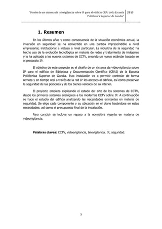 “Diseño de un sistema de televigilancia sobre IP para el edificio CRAI de la Escuela
Politécnica Superior de Gandia”
2013
3
1. Resumen
En los últimos años y como consecuencia de la situación económica actual, la
inversión en seguridad se ha convertido en una partida imprescindible a nivel
empresarial, institucional e incluso a nivel particular. La industria de la seguridad ha
hecho uso de la evolución tecnológica en materia de redes y tratamiento de imágenes
y lo ha aplicado a los nuevos sistemas de CCTV, creando un nuevo estándar basado en
el protocolo IP.
El objetivo de este proyecto es el diseño de un sistema de videovigilancia sobre
IP para el edificio de Biblioteca y Documentación Científica (CRAI) de la Escuela
Politécnica Superior de Gandia. Esta instalación va a permitir controlar de forma
remota y en tiempo real a través de la red IP los accesos al edificio, así como preservar
la seguridad de las personas y de los bienes valiosos de su interior.
El proyecto empieza explicando el estado del arte de los sistemas de CCTV,
desde los primeros sistemas analógicos a los modernos CCTV sobre IP. A continuación
se hace el estudio del edificio analizando las necesidades existentes en materia de
seguridad. Se elige cada componente y su ubicación en el plano basándose en estas
necesidades; así como el presupuesto final de la instalación.
Para concluir se incluye un repaso a la normativa vigente en materia de
videovigilancia.
Palabras claves: CCTV, videovigilancia, televigilancia, IP, seguridad.
 
