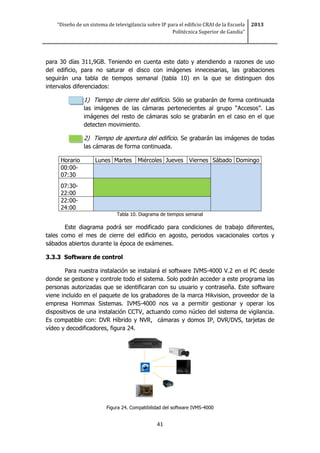 “Diseño de un sistema de televigilancia sobre IP para el edificio CRAI de la Escuela
Politécnica Superior de Gandia”
2013
41
para 30 días 311,9GB. Teniendo en cuenta este dato y atendiendo a razones de uso
del edificio, para no saturar el disco con imágenes innecesarias, las grabaciones
seguirán una tabla de tiempos semanal (tabla 10) en la que se distinguen dos
intervalos diferenciados:
1) Tiempo de cierre del edificio. Sólo se grabarán de forma continuada
las imágenes de las cámaras pertenecientes al grupo “Accesos”. Las
imágenes del resto de cámaras solo se grabarán en el caso en el que
detecten movimiento.
2) Tiempo de apertura del edificio. Se grabarán las imágenes de todas
las cámaras de forma continuada.
Horario Lunes Martes Miércoles Jueves Viernes Sábado Domingo
00:00-
07:30
07:30-
22:00
22:00-
24:00
Tabla 10. Diagrama de tiempos semanal
Este diagrama podrá ser modificado para condiciones de trabajo diferentes,
tales como el mes de cierre del edificio en agosto, periodos vacacionales cortos y
sábados abiertos durante la época de exámenes.
3.3.3 Software de control
Para nuestra instalación se instalará el software IVMS-4000 V.2 en el PC desde
donde se gestione y controle todo el sistema. Solo podrán acceder a este programa las
personas autorizadas que se identificaran con su usuario y contraseña. Este software
viene incluido en el paquete de los grabadores de la marca Hikvision, proveedor de la
empresa Hommax Sistemas. IVMS-4000 nos va a permitir gestionar y operar los
dispositivos de una instalación CCTV, actuando como núcleo del sistema de vigilancia.
Es compatible con: DVR Híbrido y NVR, cámaras y domos IP, DVR/DVS, tarjetas de
vídeo y decodificadores, figura 24.
Figura 24. Compatibilidad del software IVMS-4000
 