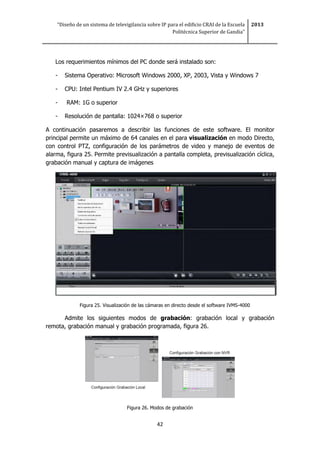 “Diseño de un sistema de televigilancia sobre IP para el edificio CRAI de la Escuela
Politécnica Superior de Gandia”
2013
42
Los requerimientos mínimos del PC donde será instalado son:
- Sistema Operativo: Microsoft Windows 2000, XP, 2003, Vista y Windows 7
- CPU: Intel Pentium IV 2.4 GHz y superiores
- RAM: 1G o superior
- Resolución de pantalla: 1024×768 o superior
A continuación pasaremos a describir las funciones de este software. El monitor
principal permite un máximo de 64 canales en el para visualización en modo Directo,
con control PTZ, configuración de los parámetros de video y manejo de eventos de
alarma, figura 25. Permite previsualización a pantalla completa, previsualización cíclica,
grabación manual y captura de imágenes
Figura 25. Visualización de las cámaras en directo desde el software IVMS-4000
Admite los siguientes modos de grabación: grabación local y grabación
remota, grabación manual y grabación programada, figura 26.
Figura 26. Modos de grabación
 