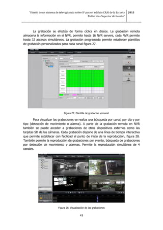 “Diseño de un sistema de televigilancia sobre IP para el edificio CRAI de la Escuela
Politécnica Superior de Gandia”
2013
43
La grabación se efectúa de forma cíclica en discos. La grabación remota
almacena la información en el NVR, permite hasta 16 NVR servers, cada NVR permite
hasta 32 accesos simultáneos. La grabación programada permite establecer plantillas
de grabación personalizadas para cada canal figura 27.
Figura 27. Plantilla de grabación semanal
Para visualizar las grabaciones se realiza una búsqueda por canal, por día y por
tipo (detección de movimiento o alarma). A parte de la grabación remota en NVR
también se puede acceder a grabaciones de otros dispositivos externos como las
tarjetas SD de las cámaras. Cada grabación dispone de una línea de tiempo interactiva
que permite establecer con facilidad el punto de inicio de la reproducción, figura 28.
También permite la reproducción de grabaciones por evento, búsqueda de grabaciones
por detección de movimiento y alarmas. Permite la reproducción simultánea de 4
canales.
Figura 28. Visualización de las grabaciones
 