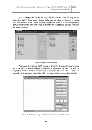 “Diseño de un sistema de televigilancia sobre IP para el edificio CRAI de la Escuela
Politécnica Superior de Gandia”
2013
44
Para la configuración de los dispositivos soporta hasta 250 dispositivos
diferentes, DVR, NVR, cámaras y domos IP. Para dar de alta a los dispositivos cuenta
con SADP (Search Active Device Protocol) que permite detectar todos los dispositivos
HIKVISION presentes en la red, figura 29. Permite dar de alta hasta 50 áreas y unificar
canales por grupos.
Figura 29. Detección de dispositivos
Para añadir dispositivos, SADP permite la detección de dispositivos conectados
en la red local; y además obtiene la dirección IP, el número de serie, y el tipo de
dispositivo. Permite cambiar remotamente la dirección IP, la máscara de red y la
dirección de la puerta de enlace figura 30. Memoriza el último password introducido.
Figura 30. Pantalla de configuración de los parámetros de red del dispositivo
 