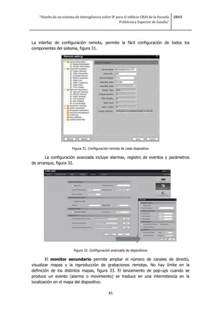 “Diseño de un sistema de televigilancia sobre IP para el edificio CRAI de la Escuela
Politécnica Superior de Gandia”
2013
45
La interfaz de configuración remota, permite la fácil configuración de todos los
componentes del sistema, figura 31.
Figura 31. Configuración remota de cada dispositivo
La configuración avanzada incluye alarmas, registro de eventos y parámetros
de arranque, figura 32.
Figura 32. Configuración avanzada de dispositivos
El monitor secundario permite ampliar el número de canales de directo,
visualizar mapas y la reproducción de grabaciones remotas. No hay límite en la
definición de los distintos mapas, figura 33. El lanzamiento de pop-ups cuando se
produce un evento (alarma o movimiento) se traduce en una intermitencia en la
localización en el mapa del dispositivo.
 