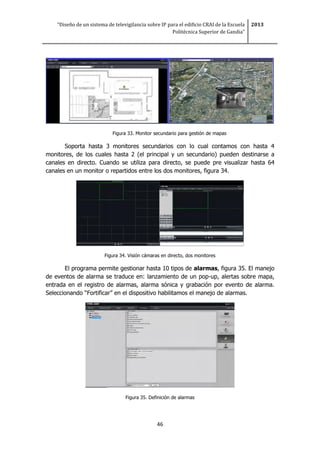 “Diseño de un sistema de televigilancia sobre IP para el edificio CRAI de la Escuela
Politécnica Superior de Gandia”
2013
46
Figura 33. Monitor secundario para gestión de mapas
Soporta hasta 3 monitores secundarios con lo cual contamos con hasta 4
monitores, de los cuales hasta 2 (el principal y un secundario) pueden destinarse a
canales en directo. Cuando se utiliza para directo, se puede pre visualizar hasta 64
canales en un monitor o repartidos entre los dos monitores, figura 34.
Figura 34. Visión cámaras en directo, dos monitores
El programa permite gestionar hasta 10 tipos de alarmas, figura 35. El manejo
de eventos de alarma se traduce en: lanzamiento de un pop-up, alertas sobre mapa,
entrada en el registro de alarmas, alarma sónica y grabación por evento de alarma.
Seleccionando “Fortificar” en el dispositivo habilitamos el manejo de alarmas.
Figura 35. Definición de alarmas
 