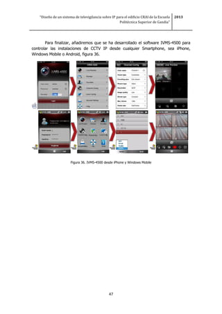 “Diseño de un sistema de televigilancia sobre IP para el edificio CRAI de la Escuela
Politécnica Superior de Gandia”
2013
47
Para finalizar, añadiremos que se ha desarrollado el software IVMS-4500 para
controlar las instalaciones de CCTV IP desde cualquier Smartphone, sea iPhone,
Windows Mobile o Android, figura 36.
Figura 36. IVMS-4500 desde iPhone y Windows Mobile
 