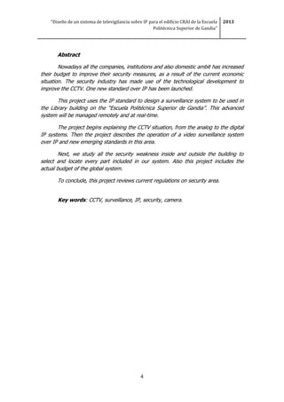 “Diseño de un sistema de televigilancia sobre IP para el edificio CRAI de la Escuela
Politécnica Superior de Gandia”
2013
4
Abstract
Nowadays all the companies, institutions and also domestic ambit has increased
their budget to improve their security measures, as a result of the current economic
situation. The security industry has made use of the technological development to
improve the CCTV. One new standard over IP has been launched.
This project uses the IP standard to design a surveillance system to be used in
the Library building on the “Escuela Politécnica Superior de Gandia”. This advanced
system will be managed remotely and at real-time.
The project begins explaining the CCTV situation, from the analog to the digital
IP systems. Then the project describes the operation of a video surveillance system
over IP and new emerging standards in this area.
Next, we study all the security weakness inside and outside the building to
select and locate every part included in our system. Also this project includes the
actual budget of the global system.
To conclude, this project reviews current regulations on security area.
Key words: CCTV, surveillance, IP, security, camera.
 