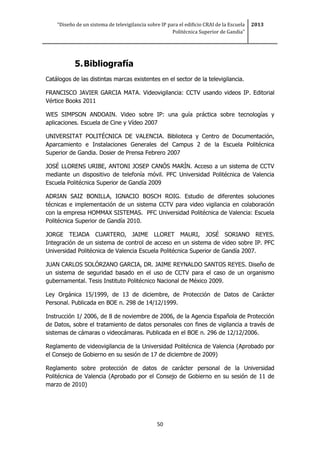“Diseño de un sistema de televigilancia sobre IP para el edificio CRAI de la Escuela
Politécnica Superior de Gandia”
2013
50
5.Bibliografía
Catálogos de las distintas marcas existentes en el sector de la televigilancia.
FRANCISCO JAVIER GARCIA MATA. Videovigilancia: CCTV usando videos IP. Editorial
Vértice Books 2011
WES SIMPSON ANDOAIN. Video sobre IP: una guía práctica sobre tecnologías y
aplicaciones. Escuela de Cine y Vídeo 2007
UNIVERSITAT POLITÉCNICA DE VALENCIA. Biblioteca y Centro de Documentación,
Aparcamiento e Instalaciones Generales del Campus 2 de la Escuela Politécnica
Superior de Gandia. Dosier de Prensa Febrero 2007
JOSÉ LLORENS URIBE, ANTONI JOSEP CANÓS MARÍN. Acceso a un sistema de CCTV
mediante un dispositivo de telefonía móvil. PFC Universidad Politécnica de Valencia
Escuela Politécnica Superior de Gandía 2009
ADRIAN SAIZ BONILLA, IGNACIO BOSCH ROIG. Estudio de diferentes soluciones
técnicas e implementación de un sistema CCTV para video vigilancia en colaboración
con la empresa HOMMAX SISTEMAS. PFC Universidad Politécnica de Valencia: Escuela
Politécnica Superior de Gandía 2010.
JORGE TEJADA CUARTERO, JAIME LLORET MAURI, JOSÉ SORIANO REYES.
Integración de un sistema de control de acceso en un sistema de video sobre IP. PFC
Universidad Politécnica de Valencia Escuela Politécnica Superior de Gandía 2007.
JUAN CARLOS SOLÓRZANO GARCIA, DR. JAIME REYNALDO SANTOS REYES. Diseño de
un sistema de seguridad basado en el uso de CCTV para el caso de un organismo
gubernamental. Tesis Instituto Politécnico Nacional de México 2009.
Ley Orgánica 15/1999, de 13 de diciembre, de Protección de Datos de Carácter
Personal. Publicada en BOE n. 298 de 14/12/1999.
Instrucción 1/ 2006, de 8 de noviembre de 2006, de la Agencia Española de Protección
de Datos, sobre el tratamiento de datos personales con fines de vigilancia a través de
sistemas de cámaras o videocámaras. Publicada en el BOE n. 296 de 12/12/2006.
Reglamento de videovigilancia de la Universidad Politécnica de Valencia (Aprobado por
el Consejo de Gobierno en su sesión de 17 de diciembre de 2009)
Reglamento sobre protección de datos de carácter personal de la Universidad
Politécnica de Valencia (Aprobado por el Consejo de Gobierno en su sesión de 11 de
marzo de 2010)
 