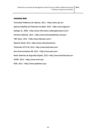 “Diseño de un sistema de televigilancia sobre IP para el edificio CRAI de la Escuela
Politécnica Superior de Gandia”
2013
51
PAGINAS WEB
Universitat Politècnica de Valencia. 2013. <http://www.upv.es>
Agencia Española de Protección de datos. 2010. <http://www.agpd.es>
Seologic SL. 2009. <http://www.informacion.videovigilanciacctv.com>
Hommax Sistemas. 2012. <http://www.hommaxsistemas.com/es/>
TBK Vision. 2012. <http://www.tbkvision.com/>
Network World. 2013. <http://www.networkworld.es>
Tectronika CCTV SA. 2013. <http://www.tectronika.com>
Axis Communications AB. 2013. <http://www.axis.com>
Bosch Sistemas de Seguridad España. 2013.<http://www.boschsecurity.es>
OVNIF. 2013. <http://www.ovnif.org>
PSIA. 2013. <http://www.psialliance.org>
 