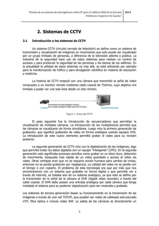 “Diseño de un sistema de televigilancia sobre IP para el edificio CRAI de la Escuela
Politécnica Superior de Gandia”
2013
5
2. Sistemas de CCTV
2.1 Introducción a los sistemas de CCTV
Un sistema CCTV (circuito cerrado de televisión) se define como un sistema de
transmisión y visualización de imágenes en movimiento que solo puede ser visualizado
por un grupo limitado de personas, a diferencia de la televisión abierta o pública. La
industria de la seguridad hace uso de estos sistemas para realizar un control de
accesos y para preservar la seguridad de las personas y los bienes de los edificios. En
la actualidad la utilidad de estos sistemas va mas allá, se está utilizando por ejemplo
para la monitorización de tráfico y para divulgación científica en materia de educación
y medicina.
La historia de CCTV empezó con una cámara que transmitía la señal de video
compuesto a un monitor remoto mediante cable coaxial de 75ohms, cuyo objetivo era
limitado a poder ver una sola área desde un sitio remoto.
Figura 1. Inicio del CCTV
El paso siguiente fue la introducción de secuenciadores que permitían la
visualización de múltiples cámaras. La introducción de los multiplexores permitió que
las cámaras se visualizaran de forma simultánea. Luego vino la primera generación de
grabación, que significó grabación de video en forma analógica usando equipos VHS.
La introducción de este nuevo elemento permitió grabar el video para su revisión
posterior.
La segunda generación de CCTV vino con la digitalización de las imágenes, algo
que permitió tratar los datos digitales con un equipo “inteligente” (CPU). En la segunda
generación esto significaba procesos sencillos como grabar en un disco duro, detección
de movimiento, búsqueda mas rápida de un video guardado y acceso al video vía
redes. Otras ventajas eran que no se requería acción humana para cambio de cintas,
entonces no se perdía grabación por negligencia. La calidad del video no se perdía con
el tiempo o con copiarlo. El problema de esta tecnología era que por más que nos
encontráramos con un sistema que grababa en forma digital y que permitía ver a
través de internet, se trataba aún de un sistema analógico, ya que esto se define por
la transmisión de la señal de la cámara al DVR (digital video recorder) a través del
cable coaxial. El DVR debe poseer una entrada analógica por cada cámara que tenga
instalada el sistema para su posterior digitalización para ser mostrada y grabada.
Los sistemas de tercera generación basan su funcionamiento en la transmisión de las
imágenes a través de una red TCP/IP, que pueden ser redes de cableado estructurado
UTP, fibra óptica e incluso redes Wifi. La salida de las cámaras es directamente un
 