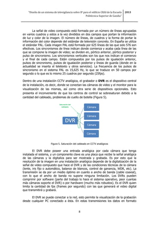 “Diseño de un sistema de televigilancia sobre IP para el edificio CRAI de la Escuela
Politécnica Superior de Gandia”
2013
8
La señal de video compuesto está formada por un número de líneas agrupadas
en varios cuadros y estos a la vez divididos en dos campos que portan la información
de luz y color de la imagen. El número de líneas, de cuadros y la forma de portar la
información del color depende del estándar de televisión concreto. En España se utiliza
el estándar PAL. Cada imagen PAL está formada por 625 líneas de las que solo 576 son
efectivas. Los sincronismos de línea indican donde comienza y acaba cada línea de las
que se compone la imagen de video; se dividen en, pórtico anterior, pórtico posterior y
pulso de sincronismo. Los sincronismos verticales son los que nos indican el comienzo
y el final de cada campo. Están compuestos por los pulsos de igualación anterior,
pulsos de sincronismo, pulsos de igualación posterior y líneas de guarda (donde en la
actualidad se inserta el teletexto y otros servicios). La frecuencia de los pulsos de
sincronismo en el sistema PAL es 15,625 Hz, lo que se traduce en 50 campos por
segundo o lo que es lo mismo 25 cuadros por segundo (25fps).
Dentro de una instalación CCTV analógica, el grabador o DVR es el dispositivo central
de la instalación, es decir, donde se conectan las cámaras de video y el monitor para la
visualización de las mismas, así como otra serie de dispositivos opcionales. Esto
presenta el inconveniente de que los centros de control se sobresaturan debido a la
cantidad del cableado, problemas de cuello de botella (Figura 5).
Figura 5. Saturación del cableado en CCTV analógicos
El DVR debe poseer una entrada analógica por cada cámara que tenga
instalada el sistema, y un componente clave es una placa que recibe la señal analógica
de las cámaras y la digitaliza para ser mostrada y grabada. Es por esto que la
resolución de la imagen en una instalación analógica depende de la digitalización de la
señal de video compuesto que hace el DVR y de las condiciones técnicas de la cámara
(lente, iris fijo o automático, balance de blancos, control de ganancia, WDR, etc). La
transmisión se da por un medio óptimo en cuanto a ancho de banda (cable coaxial),
con lo que el ancho de banda no supone ninguna limitación. Los DVRs pueden
comprimir por software (parte del trabajo lo hace el sistema operativo, peor cuantas
más cámaras soporte el DVR) o por hardware (mucho más robustos). Es el DVR quien
limita la cantidad de fps (frames por segundo) con las que generará el video digital
que transmitirá y grabará.
El DVR se puede conectar a la red, esto permite la visualización de la grabación
desde cualquier PC conectado a ésta. En estas transmisiones los datos en formato
 