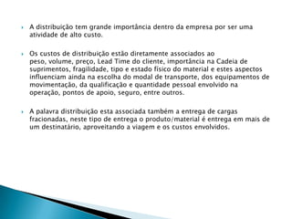    A distribuição tem grande importância dentro da empresa por ser uma
    atividade de alto custo.

   Os custos de distribuição estão diretamente associados ao
    peso, volume, preço, Lead Time do cliente, importância na Cadeia de
    suprimentos, fragilidade, tipo e estado físico do material e estes aspectos
    influenciam ainda na escolha do modal de transporte, dos equipamentos de
    movimentação, da qualificação e quantidade pessoal envolvido na
    operação, pontos de apoio, seguro, entre outros.

   A palavra distribuição esta associada também a entrega de cargas
    fracionadas, neste tipo de entrega o produto/material é entrega em mais de
    um destinatário, aproveitando a viagem e os custos envolvidos.
 
