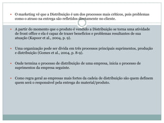    O marketing vê que a Distribuição é um dos processos mais críticos, pois problemas
    como o atraso na entrega são refletidos diretamente no cliente.

   A partir do momento que o produto é vendido a Distribuição se torna uma atividade
    de front office e ela é capaz de trazer benefícios e problemas resultantes de sua
    atuação (Kapoor et al., 2004, p. 9).

   Uma organização pode ser divida em três processos principais suprimentos, produção
    e distribuição (Gomes et al., 2004, p. 8-9).

   Onde termina o processo de distribuição de uma empresa, inicia o processo de
    suprimentos da empresa seguinte.

   Como regra geral as empresas mais fortes da cadeia de distribuição são quem definem
    quem será o responsável pela entrega do material/produto.
 