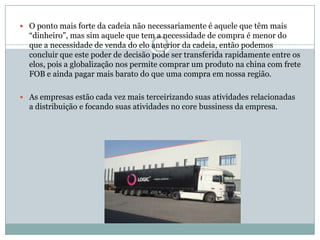  O ponto mais forte da cadeia não necessariamente é aquele que têm mais
  “dinheiro”, mas sim aquele que tem a necessidade de compra é menor do
  que a necessidade de venda do elo anterior da cadeia, então podemos
  concluir que este poder de decisão pode ser transferida rapidamente entre os
  elos, pois a globalização nos permite comprar um produto na china com frete
  FOB e ainda pagar mais barato do que uma compra em nossa região.

 As empresas estão cada vez mais terceirizando suas atividades relacionadas
  a distribuição e focando suas atividades no core bussiness da empresa.
 