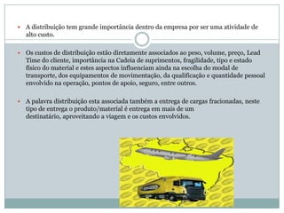    A distribuição tem grande importância dentro da empresa por ser uma atividade de
    alto custo.

   Os custos de distribuição estão diretamente associados ao peso, volume, preço, Lead
    Time do cliente, importância na Cadeia de suprimentos, fragilidade, tipo e estado
    físico do material e estes aspectos influenciam ainda na escolha do modal de
    transporte, dos equipamentos de movimentação, da qualificação e quantidade pessoal
    envolvido na operação, pontos de apoio, seguro, entre outros.

   A palavra distribuição esta associada também a entrega de cargas fracionadas, neste
    tipo de entrega o produto/material é entrega em mais de um
    destinatário, aproveitando a viagem e os custos envolvidos.
 