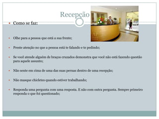 Recepção
 Como se faz:


   Olhe para a pessoa que está a sua frente;

   Preste atenção no que a pessoa está te falando e te pedindo;

   Se você atende alguém de braços cruzados demonstra que você não está fazendo questão
    para aquele assunto;

   Não sente em cima de uma das suas pernas dentro de uma recepção;

   Não masque chicletes quando estiver trabalhando;

   Responda uma pergunta com uma resposta. E não com outra pergunta. Sempre primeiro
    responda o que foi questionado;
 