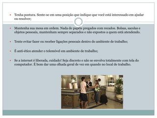    Tenha postura. Sente-se em uma posição que indique que você está interessado em ajudar
    ou resolver;

   Mantenha sua mesa em ordem. Nada de papéis pregados com recados. Bolsas, sacolas e
    objetos pessoais, mantenham sempre separados e não expostos a quem está atendendo.

   Tente evitar fazer ou receber ligações pessoais dentro do ambiente de trabalho;

   É anti-ético atender o telemóvel em ambiente de trabalho;

   Se a internet é liberada, cuidado! Seja discreto e não se envolva totalmente com tela do
    computador. É bom dar uma olhada geral de vez em quando no local de trabalho.
 