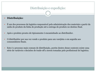 Distribuição e expedição:


 Distribuição:


   É um dos processos da logística responsável pela administração dos materiais a partir da
    saída do produto da linha de produção até a entrega do produto no destino final.

   Após o produto pronto ele tipicamente é encaminhado ao distribuidor.

   O distribuidor por sua vez vende o produto para um varejista e em seguida aos
    consumidores finais.

   Este é o processo mais comum de distribuição, porém dentro desse contexto existe uma
    série de variáveis e decisões de trade-off a serem tomadas pelo profissional de logística.
 