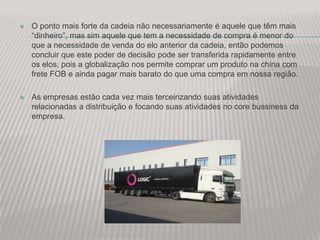    O ponto mais forte da cadeia não necessariamente é aquele que têm mais
    “dinheiro”, mas sim aquele que tem a necessidade de compra é menor do
    que a necessidade de venda do elo anterior da cadeia, então podemos
    concluir que este poder de decisão pode ser transferida rapidamente entre
    os elos, pois a globalização nos permite comprar um produto na china com
    frete FOB e ainda pagar mais barato do que uma compra em nossa região.

   As empresas estão cada vez mais terceirizando suas atividades
    relacionadas a distribuição e focando suas atividades no core bussiness da
    empresa.
 
