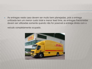    As entregas neste caso devem ser muito bem planejadas, pois a entrega
    unitizada tem um menor custo total e menor lead time, as entregas fracionadas
    devem ser utilizadas somente quando não for possível a entrega direta com o
    veículo completamente ocupado.
 