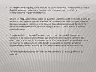   Na resposta ou arquivo, após a leitura da correspondência, o destinatário dá-lhe o
    devido tratamento, esta segue directamente o arquivo, caso contrário a
    correspondência requer uma resposta.

   Devem ter resposta imediata todas as questões urgentes; após terminada a carta de
    resposta, caso seja necessário, ela deve ser de novo lida e assinada pela direcção
    da empresa ou pelo responsável do serviço, dependendo dos casos; tal como na
    entrada da correspondência, também se regista a saída desta, é esta a fase do
    registo de saída.

   O registo é feito no livro de Protocolo, sendo o seu riscado idêntico ao das
    entradas, e as cópias são separadas dos originais para seguirem caminho; por
    último, temos a expedição e o arquivo, onde é importante verificar antes de a carta
    ser inserida no sobrescrito se está datada e assinada, se contém o material
    necessário referido em anexo e se o endereço corresponde ao do sobrescrito.

   Já a correspondência pode ser, por sua vez, comercial ou oficial, particular ou
    pessoal.
 