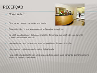 RECEPÇÃO
   Como se faz:


   Olhe para a pessoa que está a sua frente;

   Preste atenção no que a pessoa está te falando e te pedindo;

   Se você atende alguém de braços cruzados demonstra que você não está fazendo
    questão para aquele assunto;

   Não sente em cima de uma das suas pernas dentro de uma recepção;

   Não masque chicletes quando estiver trabalhando;

   Responda uma pergunta com uma resposta. E não com outra pergunta. Sempre primeiro
    responda o que foi questionado;
 
