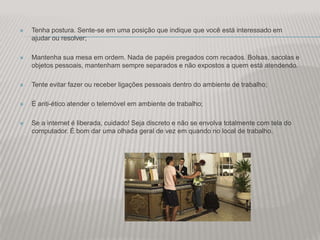    Tenha postura. Sente-se em uma posição que indique que você está interessado em
    ajudar ou resolver;

   Mantenha sua mesa em ordem. Nada de papéis pregados com recados. Bolsas, sacolas e
    objetos pessoais, mantenham sempre separados e não expostos a quem está atendendo.

   Tente evitar fazer ou receber ligações pessoais dentro do ambiente de trabalho;

   É anti-ético atender o telemóvel em ambiente de trabalho;

   Se a internet é liberada, cuidado! Seja discreto e não se envolva totalmente com tela do
    computador. É bom dar uma olhada geral de vez em quando no local de trabalho.
 