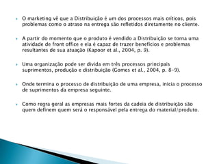    O marketing vê que a Distribuição é um dos processos mais críticos, pois
    problemas como o atraso na entrega são refletidos diretamente no cliente.

   A partir do momento que o produto é vendido a Distribuição se torna uma
    atividade de front office e ela é capaz de trazer benefícios e problemas
    resultantes de sua atuação (Kapoor et al., 2004, p. 9).

   Uma organização pode ser divida em três processos principais
    suprimentos, produção e distribuição (Gomes et al., 2004, p. 8-9).

   Onde termina o processo de distribuição de uma empresa, inicia o processo
    de suprimentos da empresa seguinte.

   Como regra geral as empresas mais fortes da cadeia de distribuição são
    quem definem quem será o responsável pela entrega do material/produto.
 