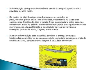    A distribuição tem grande importância dentro da empresa por ser uma
    atividade de alto custo.

   Os custos de distribuição estão diretamente associados ao
    peso, volume, preço, Lead Time do cliente, importância na Cadeia de
    suprimentos, fragilidade, tipo e estado físico do material e estes aspectos
    influenciam ainda na escolha do modal de transporte, dos equipamentos de
    movimentação, da qualificação e quantidade pessoal envolvido na
    operação, pontos de apoio, seguro, entre outros.

   A palavra distribuição esta associada também a entrega de cargas
    fracionadas, neste tipo de entrega o produto/material é entrega em mais de
    um destinatário, aproveitando a viagem e os custos envolvidos.
 