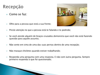    Como se faz:


   Olhe para a pessoa que está a sua frente;

   Preste atenção no que a pessoa está te falando e te pedindo;

   Se você atende alguém de braços cruzados demonstra que você não está fazendo
    questão para aquele assunto;

   Não sente em cima de uma das suas pernas dentro de uma recepção;

   Não masque chicletes quando estiver trabalhando;

   Responda uma pergunta com uma resposta. E não com outra pergunta. Sempre
    primeiro responda o que foi questionado;
 