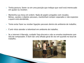    Tenha postura. Sente-se em uma posição que indique que você está interessado
    em ajudar ou resolver;

   Mantenha sua mesa em ordem. Nada de papéis pregados com recados.
    Bolsas, sacolas e objetos pessoais, mantenham sempre separados e não expostos
    a quem está atendendo.

   Tente evitar fazer ou receber ligações pessoais dentro do ambiente de trabalho;

   É anti-ético atender o telemóvel em ambiente de trabalho;

   Se a internet é liberada, cuidado! Seja discreto e não se envolva totalmente com
    tela do computador. É bom dar uma olhada geral de vez em quando no local de
    trabalho.
 