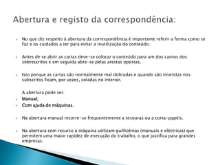    No que diz respeito à abertura da correspondência é importante referir a forma como se
    faz e os cuidados a ter para evitar a inutilização do conteúdo.

   Antes de se abrir as cartas deve-se colocar o conteúdo para um dos cantos dos
    sobrescritos e em seguida abre-se pelas arestas opostas.

   Isto porque as cartas são normalmente mal dobradas e quando são inseridas nos
    subscritos ficam, por vezes, coladas no interior.

    A abertura pode ser:
   Manual;
   Com ajuda de máquinas.

   Na abertura manual recorre-se frequentemente a tesouras ou a corta-papéis.

   Na abertura com recurso à máquina utilizam guilhotinas (manuais e eléctricas) que
    permitem uma maior rapidez de execução do trabalho, o que justifica para grandes
    empresas.
 
