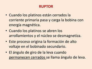 RUPTOR
• Cuando los platinos están cerrados la
corriente primaria pasa y carga la bobina con
energía magnética.
• Cuando los platinos se abren los
arrollamientos y el núcleo se desmagnetiza.
• Este proceso origina la formación de alto
voltaje en el bobinado secundario.
• El ángulo de giro de la leva cuando
permanecen cerrados se llama ángulo de leva.
 