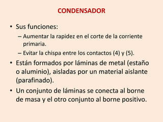 CONDENSADOR
• Sus funciones:
– Aumentar la rapidez en el corte de la corriente
primaria.
– Evitar la chispa entre los contactos (4) y (5).
• Están formados por láminas de metal (estaño
o aluminio), aisladas por un material aislante
(parafinado).
• Un conjunto de láminas se conecta al borne
de masa y el otro conjunto al borne positivo.
 