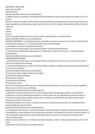 MOTORES DE INDUCCION
Rotor Jaula de Ardilla
Rotor Devanado
Selección del Motor Eléctrico para una Instalación
La NEMA, clasifica, por ejemplo, a los Motores de Jaula de Ardilla en cuatro clases de diseño principales: A, B, C y D
Clase A:
Rotor de resistencia muy baja. Par de arranque bajo. Corriente de arranque elevada. Par máximo alto. Rotor de una
mayor impedancia y par de arranque mayor que en la clase A. Es el más utilizado. Doble jaula de ardilla, similares a
clase A y D.
Clase B:
Clase C:
Clase D:
Rotor de más alta impedancia Par de arranque máximo. Baja eficiencia y alto deslizamiento.
Selección del Motor Eléctrico para una Instalación
MOTORES SÍNCRONOS  El devanado del rotor es excitado con corriente continua y el rotor gira a la velocidad del
campo magnético giratorio.  Se usa para grandes cargas de baja velocidad.
Su velocidad es constante ante variaciones de carga.
No tiene par de arranque propio. Para el arranque pueden usarse tres métodos básicos:
1- Reduciendo la velocidad del campo giratorio. 2- Empleando un motor primo externo. 3- Usando devanados
amortiguadores.
Selección del Motor Eléctrico para una Instalación
COMPENSADOR SÍNCRONO
Un Motor Síncrono puede actuar como Capacitor Síncrono, sobreexcitando el motor, para lo cual se suministra al
rotor más corriente que la requerida.
En este estado de operación, su Factor de Potencia estará en adelanto, ayudando a compensar el Factor de Potencia
en atraso de la instalación.
Selección del Motor Eléctrico para una Instalación
d) Tipo de suministro en Baja Tensión de la localidad.
Sistema trifásico 380 / 220 voltios
04 conductores (Trujillo)
Sistema trifásico 220 voltios
03 conductores (Lima)
Para una misma potencia la eficiencia de un motor trifásico de inducción es mayor que la de un motor monofásico.
Además tiene un mejor Factor de Potencia.
Diseño del Circuito de Potencia de un Motor Eléctrico
El diseño del circuito de alimentación de un motor, debe considerar los siguientes aspectos: a) La sección del
conductor de un circuito derivado que alimenta a un motor debe tener una capacidad de corriente no menor al
125% de la corriente nominal a plena carga del motor. Excepto: en la alimentación de motores de Servicio No
Continuo (Ver Tabla 5-VII del C.N.E.)
b) El tipo de conductor, en cuanto a su cubierta, aislamiento, temperatura de operación, etc., dependerá de las
particularidades de cada instalación.
Diseño del Circuito de Potencia de un Motor Eléctrico
c) Los dispositivos de protección, contra sobrecargas y contra cortocircuitos, pueden ser individuales o pueden estar
constituidos por un único dispositivo que cumpla las dos funciones. d) En general, la corriente nominal de ruptura ( If
) de un dispositivos de protección, contra sobrecargas no debe ser mayor que los siguientes porcentajes de la
corriente a plena carga:
Motor con Factor de Servicio >= 1.15 Motor con Sobretemperatura < 40 C Todos los demás Motores 125 % 125%
115%
Diseño del Circuito de Potencia de un Motor Eléctrico
 