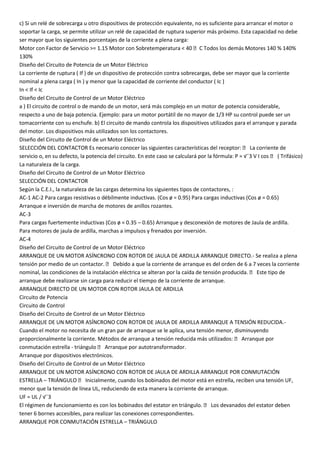 c) Si un relé de sobrecarga u otro dispositivos de protección equivalente, no es suficiente para arrancar el motor o
soportar la carga, se permite utilizar un relé de capacidad de ruptura superior más próximo. Esta capacidad no debe
ser mayor que los siguientes porcentajes de la corriente a plena carga:
Motor con Factor de Servicio >= 1.15 Motor con Sobretemperatura < 40 C Todos los demás Motores 140 % 140%
130%
Diseño del Circuito de Potencia de un Motor Eléctrico
La corriente de ruptura ( If ) de un dispositivo de protección contra sobrecargas, debe ser mayor que la corriente
nominal a plena carga ( In ) y menor que la capacidad de corriente del conductor ( Ic )
In < If < Ic
Diseño del Circuito de Control de un Motor Eléctrico
a ) El circuito de control o de mando de un motor, será más complejo en un motor de potencia considerable,
respecto a uno de baja potencia. Ejemplo: para un motor portátil de no mayor de 1/3 HP su control puede ser un
tomacorriente con su enchufe. b) El circuito de mando controla los dispositivos utilizados para el arranque y parada
del motor. Los dispositivos más utilizados son los contactores.
Diseño del Circuito de Control de un Motor Eléctrico
SELECCIÓN DEL CONTACTOR Es necesario conocer las siguientes características del receptor:  La corriente de
servicio o, en su defecto, la potencia del circuito. En este caso se calculará por la fórmula: P = √¯3 V I cos  ( Trifásico)
La naturaleza de la carga.
Diseño del Circuito de Control de un Motor Eléctrico
SELECCIÓN DEL CONTACTOR
Según la C.E.I., la naturaleza de las cargas determina los siguientes tipos de contactores, :
AC-1 AC-2 Para cargas resistivas o débilmente inductivas. (Cos ø = 0.95) Para cargas inductivas (Cos ø = 0.65)
Arranque e inversión de marcha de motores de anillos rozantes.
AC-3
Para cargas fuertemente inductivas (Cos ø = 0.35 – 0.65) Arranque y desconexión de motores de Jaula de ardilla.
Para motores de jaula de ardilla, marchas a impulsos y frenados por inversión.
AC-4
Diseño del Circuito de Control de un Motor Eléctrico
ARRANQUE DE UN MOTOR ASÍNCRONO CON ROTOR DE JAULA DE ARDILLA ARRANQUE DIRECTO.- Se realiza a plena
tensión por medio de un contactor.  Debido a que la corriente de arranque es del orden de 6 a 7 veces la corriente
nominal, las condiciones de la instalación eléctrica se alteran por la caída de tensión producida.  Este tipo de
arranque debe realizarse sin carga para reducir el tiempo de la corriente de arranque.
ARRANQUE DIRECTO DE UN MOTOR CON ROTOR JAULA DE ARDILLA
Circuito de Potencia
Circuito de Control
Diseño del Circuito de Control de un Motor Eléctrico
ARRANQUE DE UN MOTOR ASÍNCRONO CON ROTOR DE JAULA DE ARDILLA ARRANQUE A TENSIÓN REDUCIDA.-
Cuando el motor no necesita de un gran par de arranque se le aplica, una tensión menor, disminuyendo
proporcionalmente la corriente. Métodos de arranque a tensión reducida más utilizados:  Arranque por
conmutación estrella - triángulo  Arranque por autotransformador.
Arranque por dispositivos electrónicos.
Diseño del Circuito de Control de un Motor Eléctrico
ARRANQUE DE UN MOTOR ASÍNCRONO CON ROTOR DE JAULA DE ARDILLA ARRANQUE POR CONMUTACIÓN
ESTRELLA – TRIÁNGULO  Inicialmente, cuando los bobinados del motor está en estrella, reciben una tensión UF,
menor que la tensión de línea UL, reduciendo de esta manera la corriente de arranque.
UF = UL / √¯3
El régimen de funcionamiento es con los bobinados del estator en triángulo.  Los devanados del estator deben
tener 6 bornes accesibles, para realizar las conexiones correspondientes.
ARRANQUE POR CONMUTACIÓN ESTRELLA – TRIÁNGULO
 