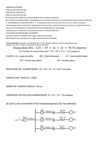 ARRANQUE RÉGIMEN
K1M Cerrado K1M Cerrado
K3M Abierto K3M Abierto
K5M Cerrado K5M Cerrado
Criterios para la instalación y funcionamiento de los motores eléctricos
Dos criterios principales deben considerarse para una buena instalación y funcionamiento de los motores eléctricos:
1.- SEGURIDAD DE LA INSTALACIÓN   Cumplimiento de las normas del C.N.E., la I.E.C, y otros. Correcto
dimensionado de los conductores, dispositivos de protección, el sistema de puesta a tierra, etc. Supervisión de la
ejecución de la instalación. Evaluación del nivel de riesgo eléctrico. Prevención.
Criterios para la instalación y funcionamiento de los motores eléctricos
2.EFICIENCIA DE OPERACIÓN Y ECONOMÍA
Correcto cálculo de la potencia de carga y selección del motor.
Minimización de las pérdidas de energía. Mantenimiento preventivo.

Circuito derivado: Conductor o conductores de un circuito desde el dispositivo final de sobrecorriente que
protege a ese circuito hasta la o las salidas finales de utilización.




CLAVES: JA = Jaula de ardilla ;                   RD = Rotor devanado ;                  AT = Auto transformador

                    CS = Control secundario                                 TP = Tensión plena



AMPACIDAD DEL ALIMENTADOR: 1.25 * 39 + 32 + 14 = 94.75 amperes



CONDUCTOR: THWN No. 2 AWG



DIÁMETRO TUBERÍA CONDUIT: 25 mm



CORRIENTE PROTECCIÓN ALIMENTADOR: 70 + 32 + 14 = 116 amperes



SE INSTALARA UN INTERRUPTOR TERMOMAGNETICO DE 100 AMPERES
 