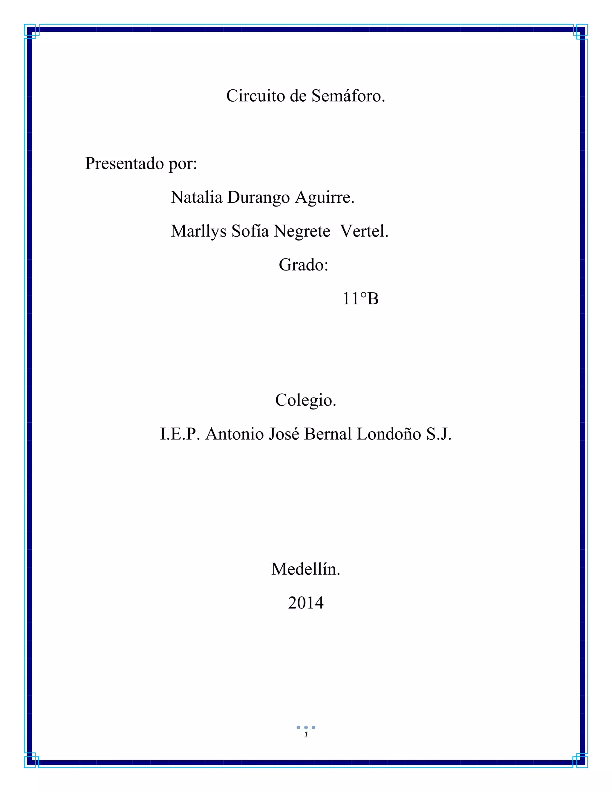 1
Circuito de Semáforo.
Presentado por:
Natalia Durango Aguirre.
Marllys Sofía Negrete Vertel.
Grado:
11°B
Colegio.
I.E.P. Antonio José Bernal Londoño S.J.
Medellín.
2014
 