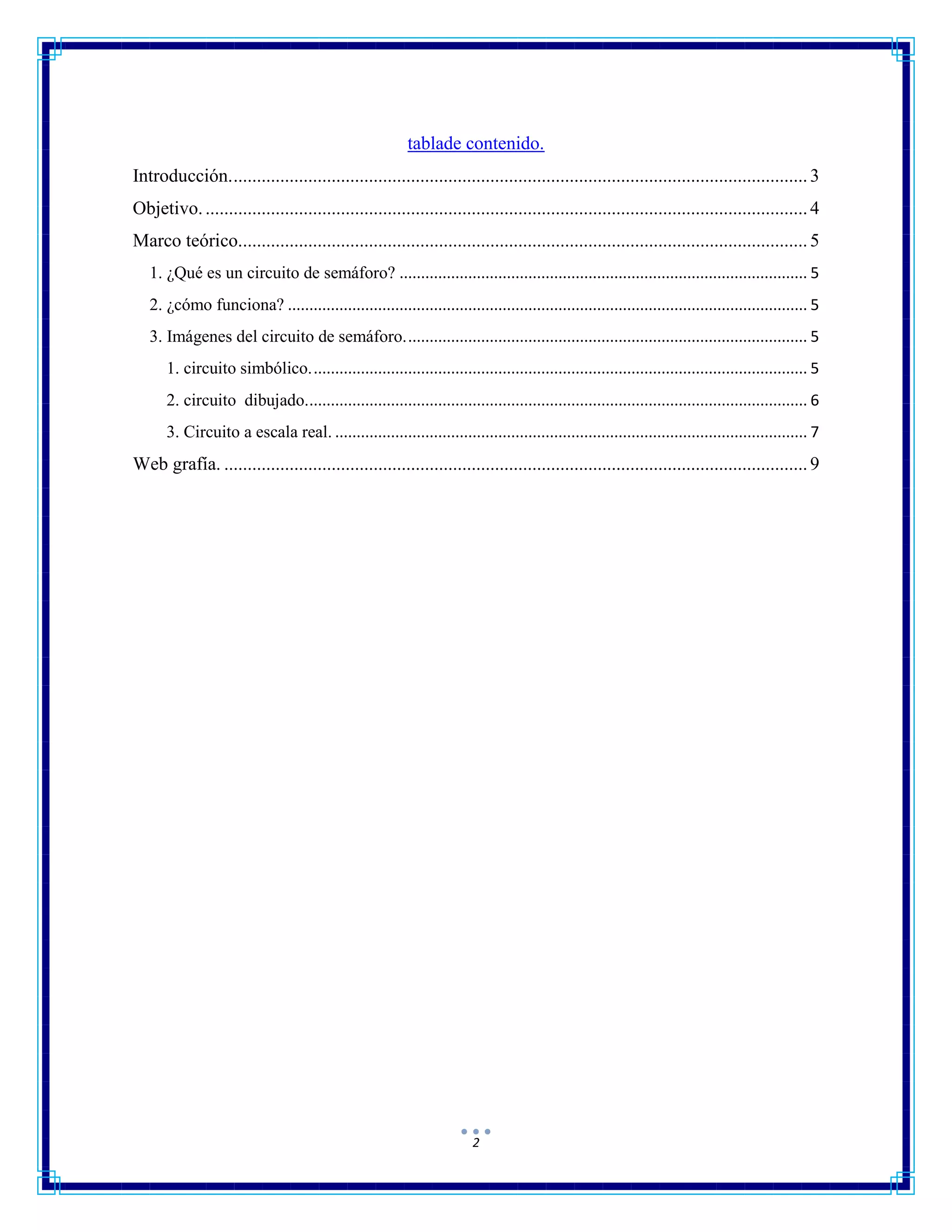 2
tablade contenido.
Introducción............................................................................................................................3
Objetivo..................................................................................................................................4
Marco teórico..........................................................................................................................5
1. ¿Qué es un circuito de semáforo? ............................................................................................... 5
2. ¿cómo funciona? ......................................................................................................................... 5
3. Imágenes del circuito de semáforo.............................................................................................. 5
1. circuito simbólico.................................................................................................................... 5
2. circuito dibujado..................................................................................................................... 6
3. Circuito a escala real. .............................................................................................................. 7
Web grafía. .............................................................................................................................9
 