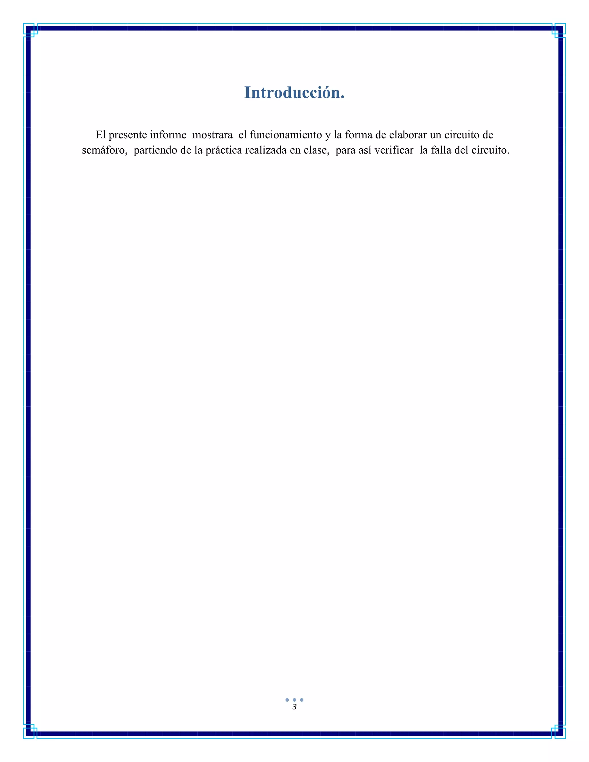 3
Introducción.
El presente informe mostrara el funcionamiento y la forma de elaborar un circuito de
semáforo, partiendo de la práctica realizada en clase, para así verificar la falla del circuito.
 
